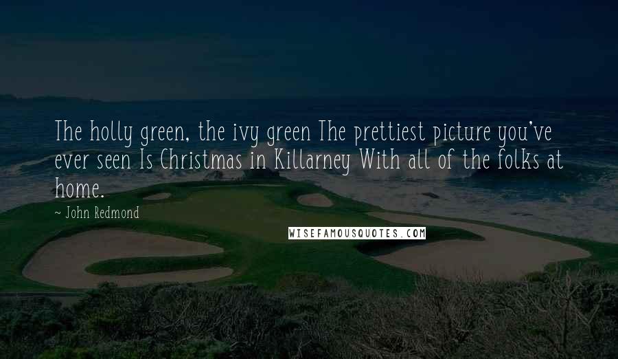 John Redmond Quotes: The holly green, the ivy green The prettiest picture you've ever seen Is Christmas in Killarney With all of the folks at home.