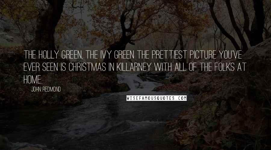 John Redmond Quotes: The holly green, the ivy green The prettiest picture you've ever seen Is Christmas in Killarney With all of the folks at home.