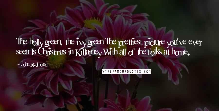 John Redmond Quotes: The holly green, the ivy green The prettiest picture you've ever seen Is Christmas in Killarney With all of the folks at home.
