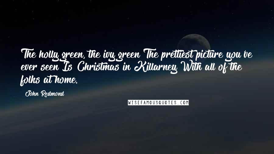 John Redmond Quotes: The holly green, the ivy green The prettiest picture you've ever seen Is Christmas in Killarney With all of the folks at home.