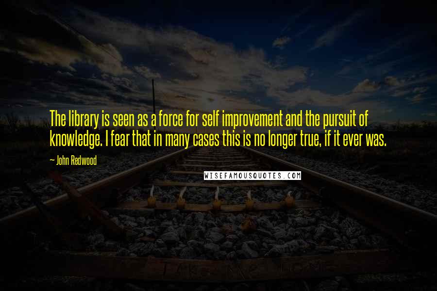 John Redwood Quotes: The library is seen as a force for self improvement and the pursuit of knowledge. I fear that in many cases this is no longer true, if it ever was.