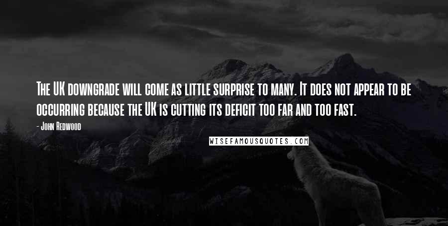 John Redwood Quotes: The UK downgrade will come as little surprise to many. It does not appear to be occurring because the UK is cutting its deficit too far and too fast.