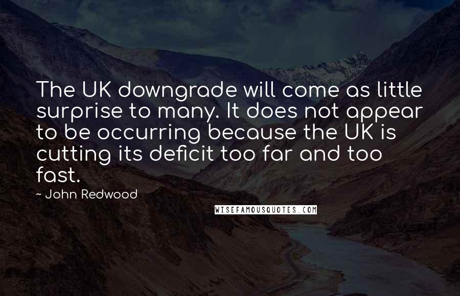 John Redwood Quotes: The UK downgrade will come as little surprise to many. It does not appear to be occurring because the UK is cutting its deficit too far and too fast.