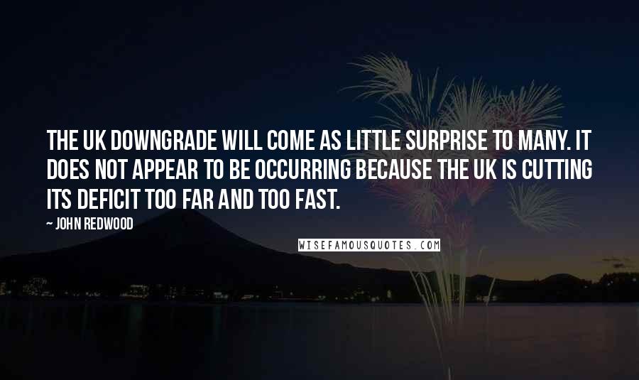 John Redwood Quotes: The UK downgrade will come as little surprise to many. It does not appear to be occurring because the UK is cutting its deficit too far and too fast.