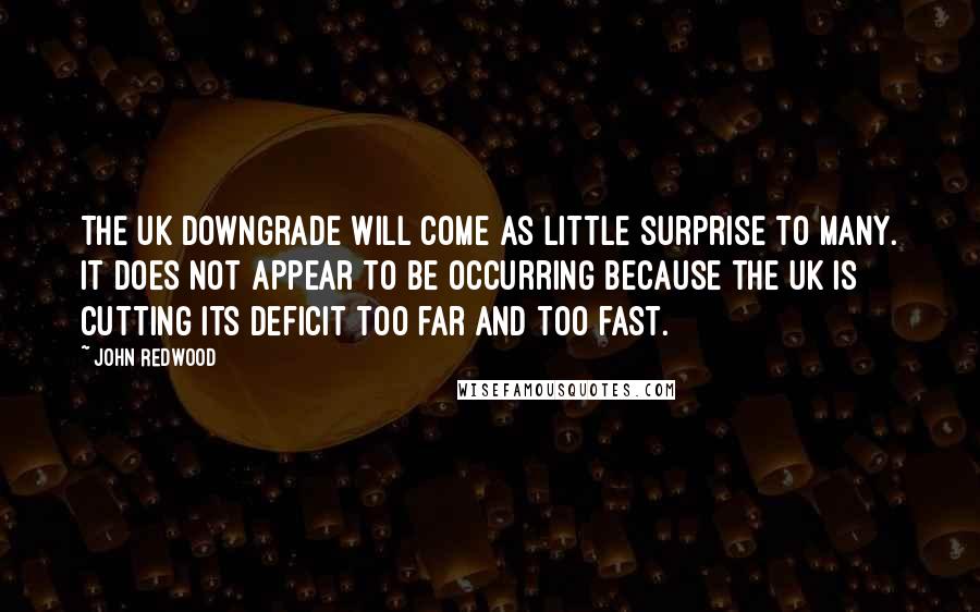 John Redwood Quotes: The UK downgrade will come as little surprise to many. It does not appear to be occurring because the UK is cutting its deficit too far and too fast.