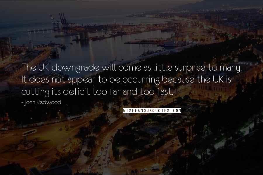 John Redwood Quotes: The UK downgrade will come as little surprise to many. It does not appear to be occurring because the UK is cutting its deficit too far and too fast.