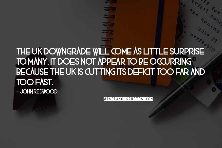 John Redwood Quotes: The UK downgrade will come as little surprise to many. It does not appear to be occurring because the UK is cutting its deficit too far and too fast.