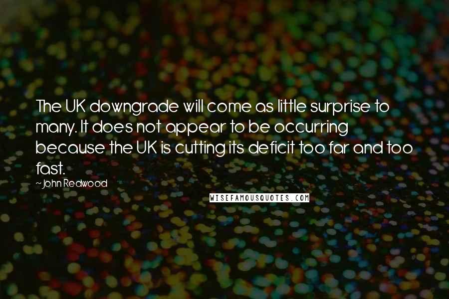 John Redwood Quotes: The UK downgrade will come as little surprise to many. It does not appear to be occurring because the UK is cutting its deficit too far and too fast.