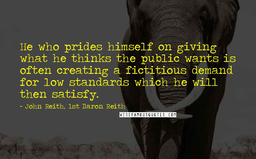 John Reith, 1st Baron Reith Quotes: He who prides himself on giving what he thinks the public wants is often creating a fictitious demand for low standards which he will then satisfy.