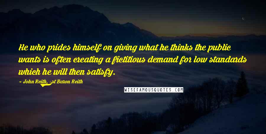 John Reith, 1st Baron Reith Quotes: He who prides himself on giving what he thinks the public wants is often creating a fictitious demand for low standards which he will then satisfy.