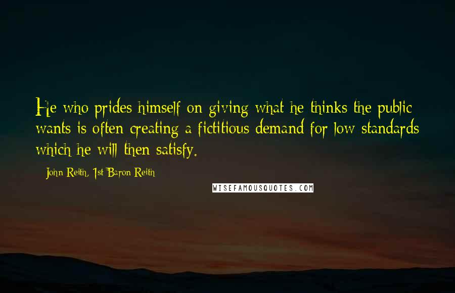 John Reith, 1st Baron Reith Quotes: He who prides himself on giving what he thinks the public wants is often creating a fictitious demand for low standards which he will then satisfy.