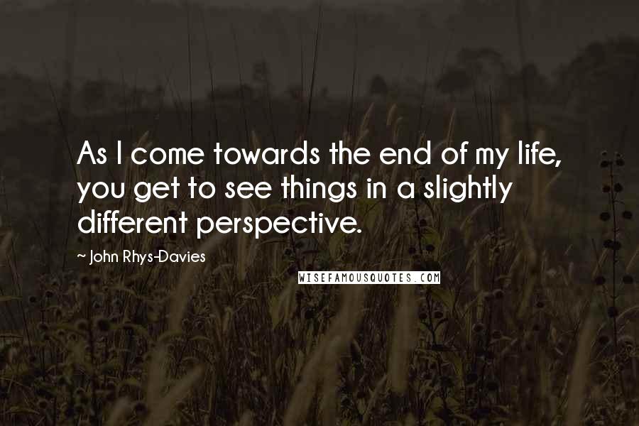 John Rhys-Davies Quotes: As I come towards the end of my life, you get to see things in a slightly different perspective.