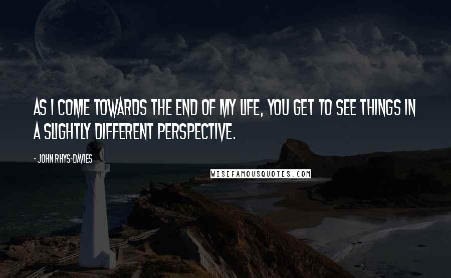 John Rhys-Davies Quotes: As I come towards the end of my life, you get to see things in a slightly different perspective.