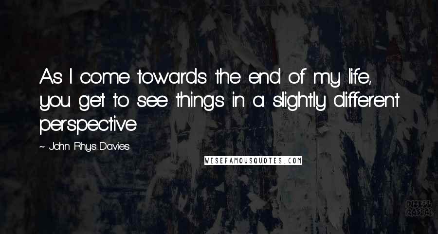 John Rhys-Davies Quotes: As I come towards the end of my life, you get to see things in a slightly different perspective.