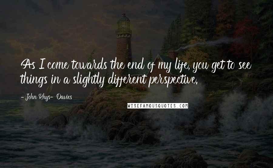 John Rhys-Davies Quotes: As I come towards the end of my life, you get to see things in a slightly different perspective.