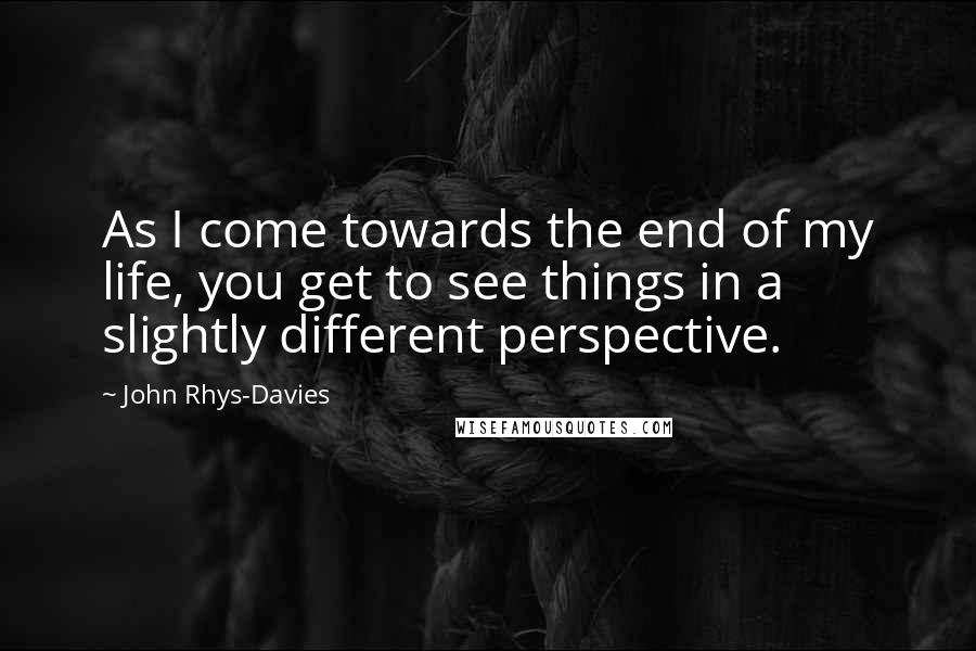 John Rhys-Davies Quotes: As I come towards the end of my life, you get to see things in a slightly different perspective.