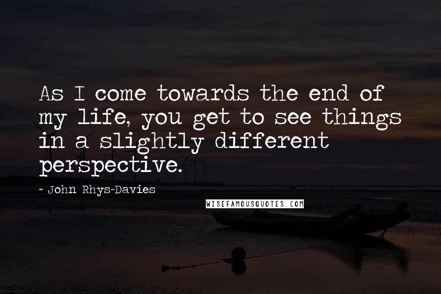 John Rhys-Davies Quotes: As I come towards the end of my life, you get to see things in a slightly different perspective.