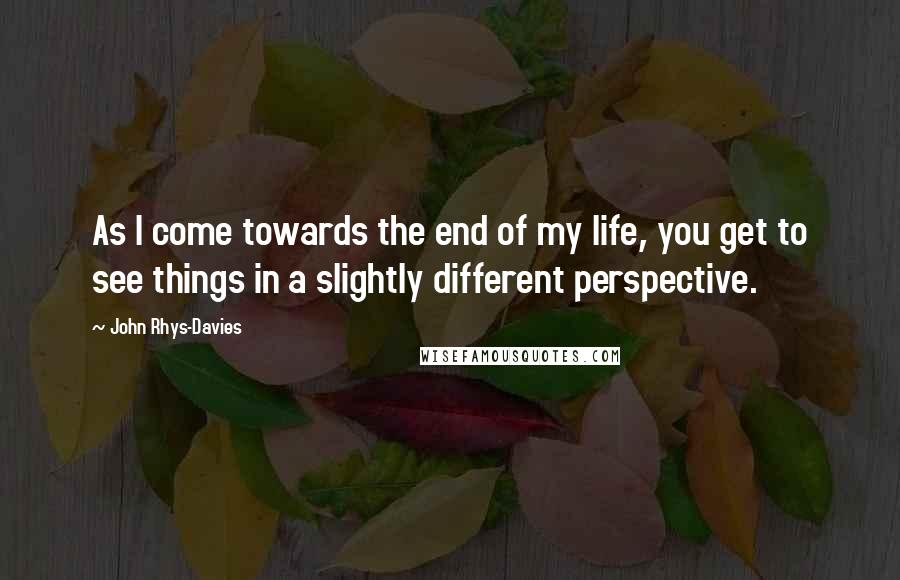 John Rhys-Davies Quotes: As I come towards the end of my life, you get to see things in a slightly different perspective.