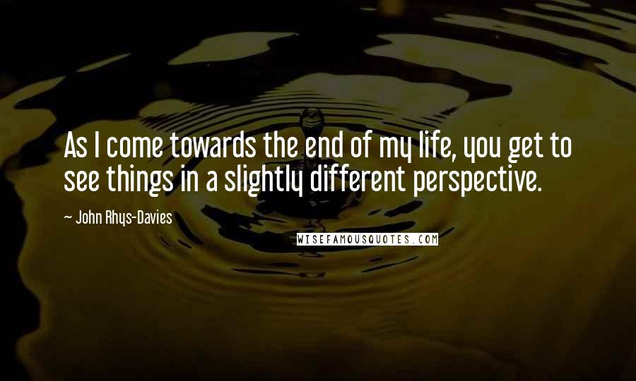 John Rhys-Davies Quotes: As I come towards the end of my life, you get to see things in a slightly different perspective.