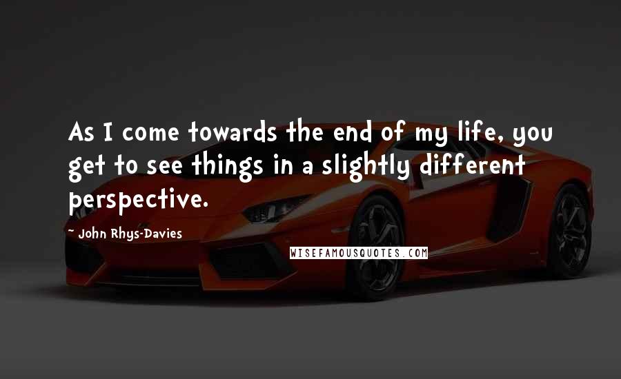 John Rhys-Davies Quotes: As I come towards the end of my life, you get to see things in a slightly different perspective.