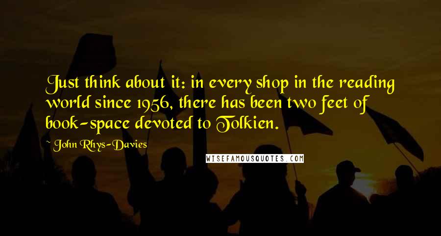 John Rhys-Davies Quotes: Just think about it: in every shop in the reading world since 1956, there has been two feet of book-space devoted to Tolkien.