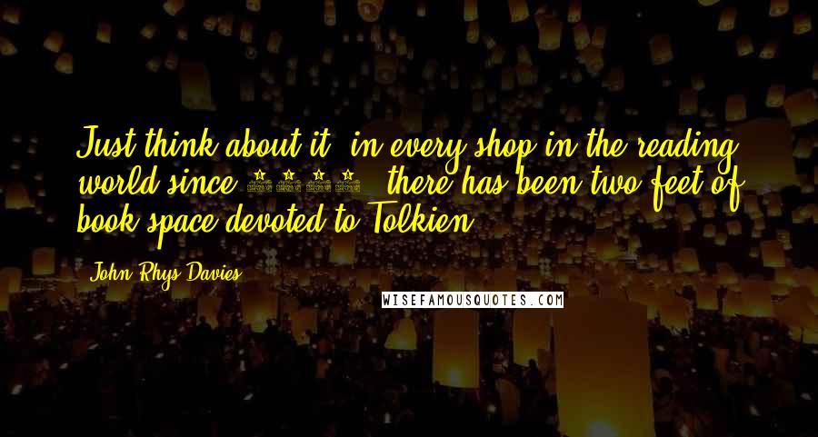 John Rhys-Davies Quotes: Just think about it: in every shop in the reading world since 1956, there has been two feet of book-space devoted to Tolkien.