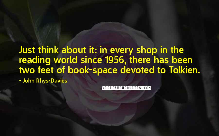 John Rhys-Davies Quotes: Just think about it: in every shop in the reading world since 1956, there has been two feet of book-space devoted to Tolkien.