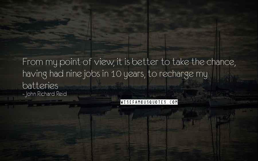 John Richard Reid Quotes: From my point of view, it is better to take the chance, having had nine jobs in 10 years, to recharge my batteries