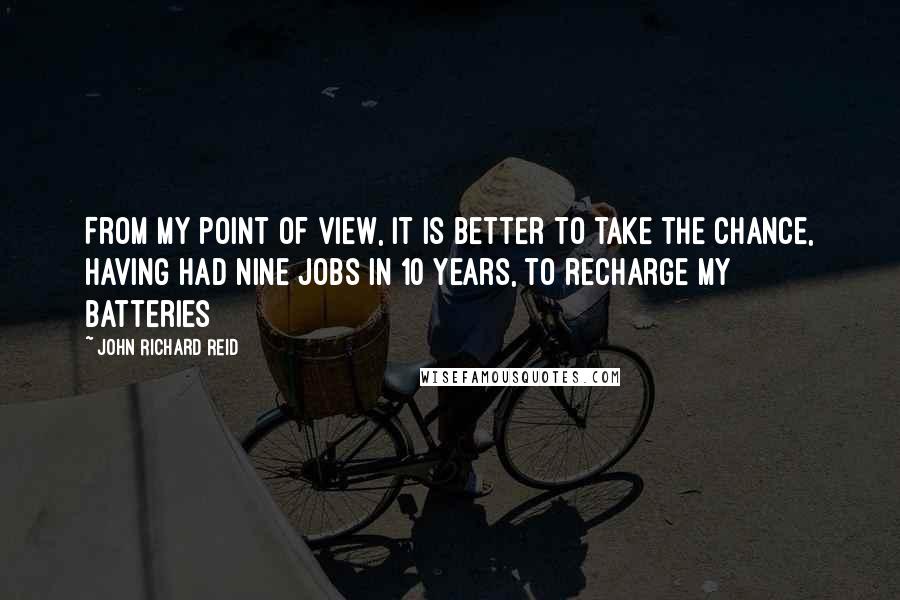 John Richard Reid Quotes: From my point of view, it is better to take the chance, having had nine jobs in 10 years, to recharge my batteries