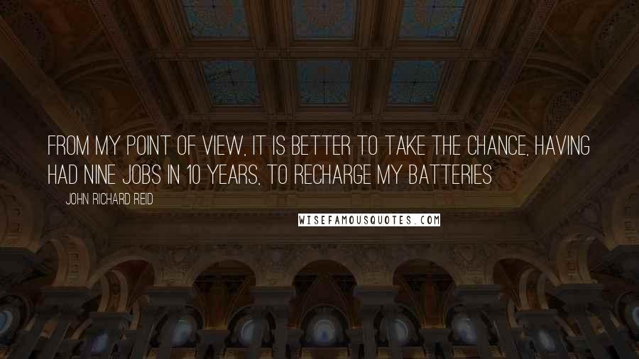 John Richard Reid Quotes: From my point of view, it is better to take the chance, having had nine jobs in 10 years, to recharge my batteries