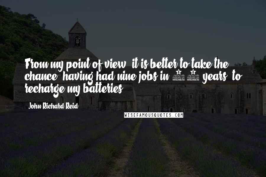 John Richard Reid Quotes: From my point of view, it is better to take the chance, having had nine jobs in 10 years, to recharge my batteries