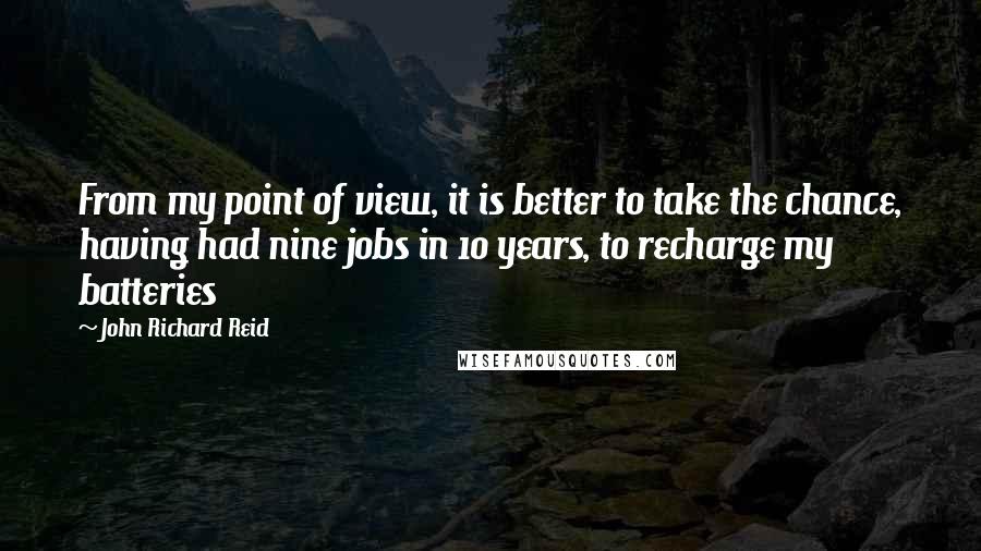 John Richard Reid Quotes: From my point of view, it is better to take the chance, having had nine jobs in 10 years, to recharge my batteries