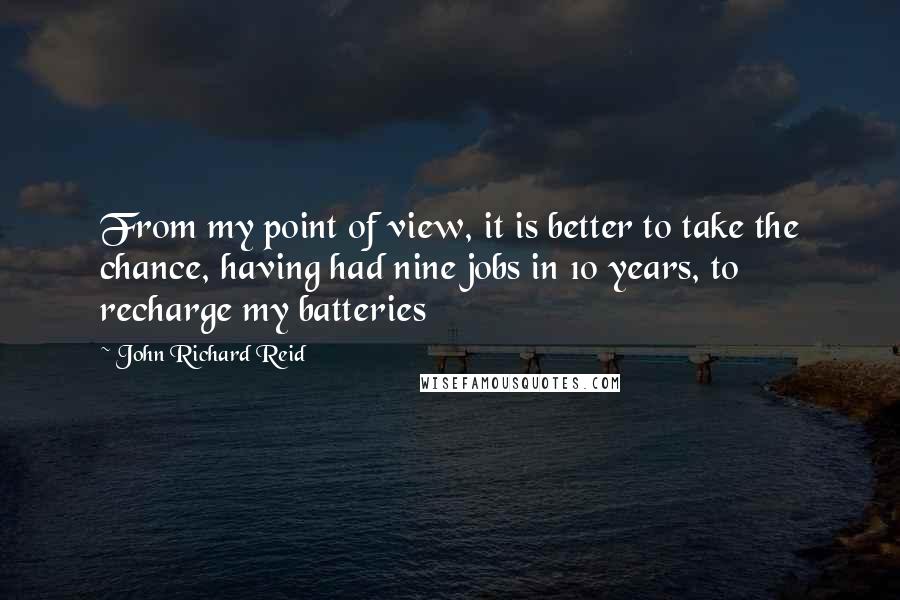 John Richard Reid Quotes: From my point of view, it is better to take the chance, having had nine jobs in 10 years, to recharge my batteries