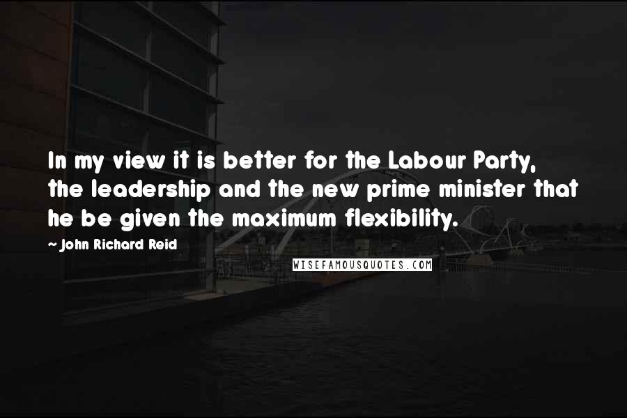 John Richard Reid Quotes: In my view it is better for the Labour Party, the leadership and the new prime minister that he be given the maximum flexibility.