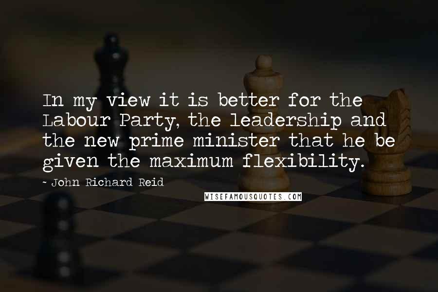 John Richard Reid Quotes: In my view it is better for the Labour Party, the leadership and the new prime minister that he be given the maximum flexibility.