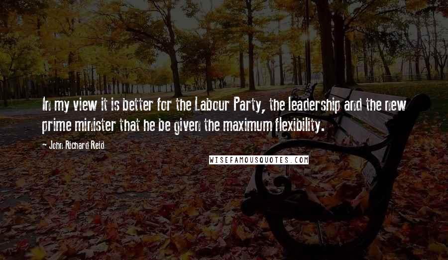 John Richard Reid Quotes: In my view it is better for the Labour Party, the leadership and the new prime minister that he be given the maximum flexibility.