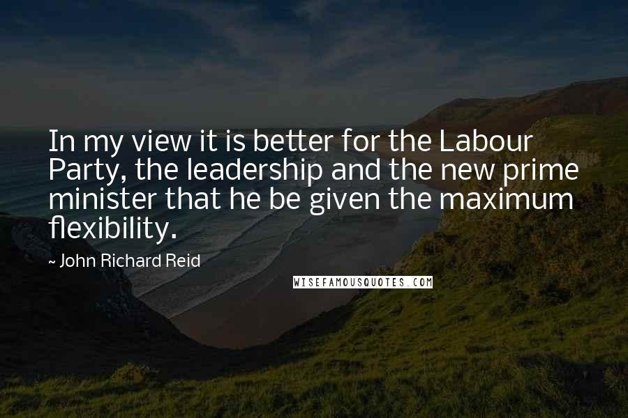 John Richard Reid Quotes: In my view it is better for the Labour Party, the leadership and the new prime minister that he be given the maximum flexibility.