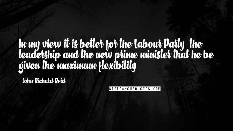 John Richard Reid Quotes: In my view it is better for the Labour Party, the leadership and the new prime minister that he be given the maximum flexibility.