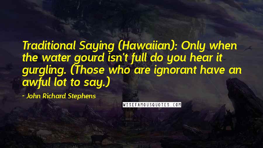 John Richard Stephens Quotes: Traditional Saying (Hawaiian): Only when the water gourd isn't full do you hear it gurgling. (Those who are ignorant have an awful lot to say.)