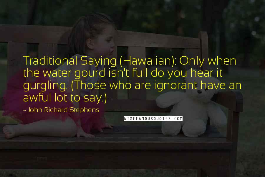 John Richard Stephens Quotes: Traditional Saying (Hawaiian): Only when the water gourd isn't full do you hear it gurgling. (Those who are ignorant have an awful lot to say.)