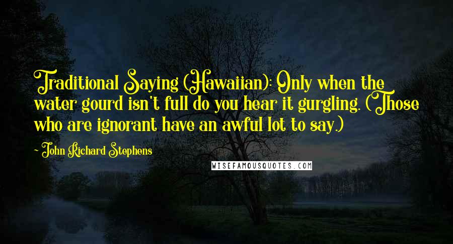 John Richard Stephens Quotes: Traditional Saying (Hawaiian): Only when the water gourd isn't full do you hear it gurgling. (Those who are ignorant have an awful lot to say.)