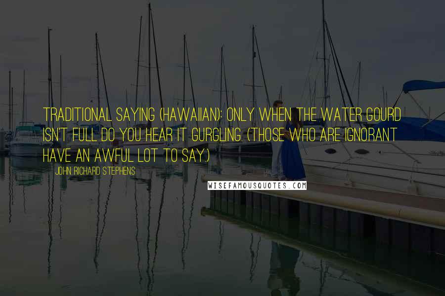 John Richard Stephens Quotes: Traditional Saying (Hawaiian): Only when the water gourd isn't full do you hear it gurgling. (Those who are ignorant have an awful lot to say.)