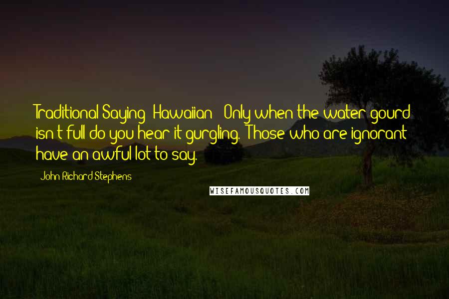 John Richard Stephens Quotes: Traditional Saying (Hawaiian): Only when the water gourd isn't full do you hear it gurgling. (Those who are ignorant have an awful lot to say.)