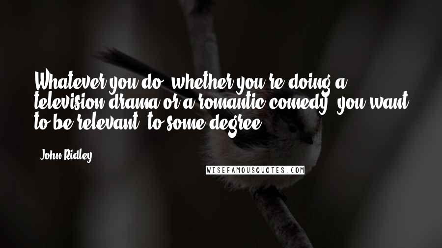 John Ridley Quotes: Whatever you do, whether you're doing a television drama or a romantic comedy, you want to be relevant, to some degree.