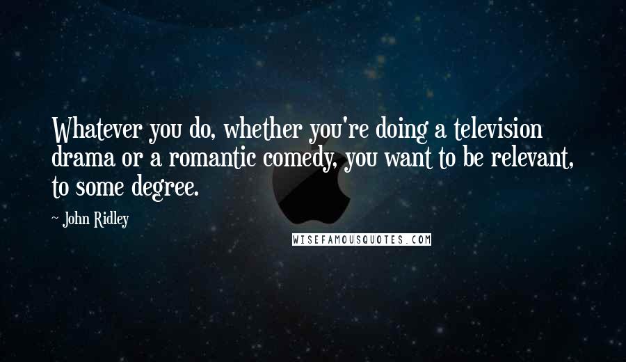 John Ridley Quotes: Whatever you do, whether you're doing a television drama or a romantic comedy, you want to be relevant, to some degree.