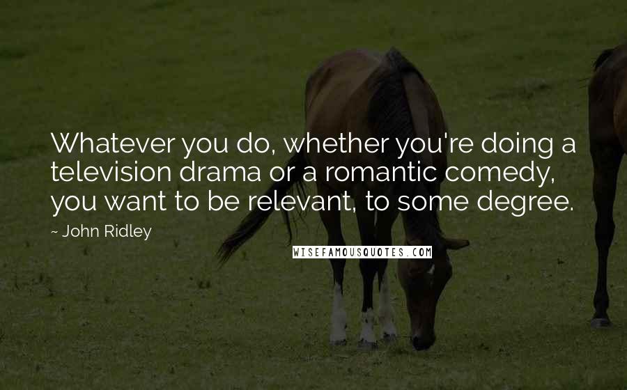 John Ridley Quotes: Whatever you do, whether you're doing a television drama or a romantic comedy, you want to be relevant, to some degree.