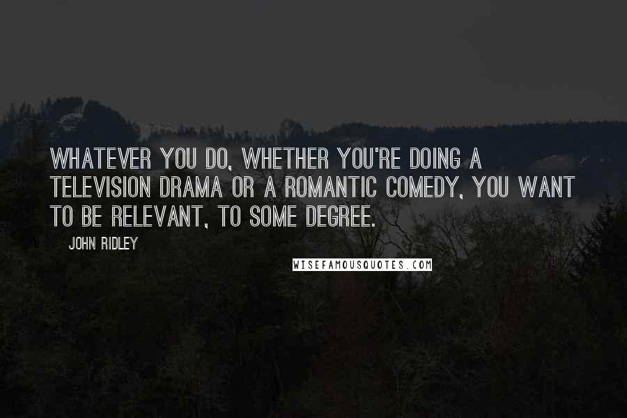 John Ridley Quotes: Whatever you do, whether you're doing a television drama or a romantic comedy, you want to be relevant, to some degree.