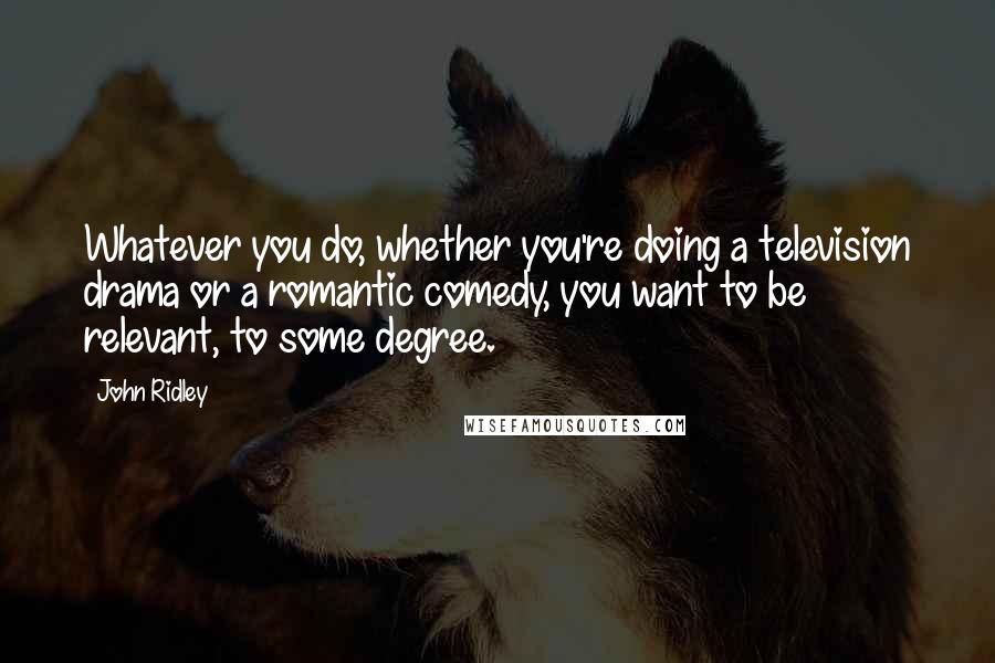 John Ridley Quotes: Whatever you do, whether you're doing a television drama or a romantic comedy, you want to be relevant, to some degree.