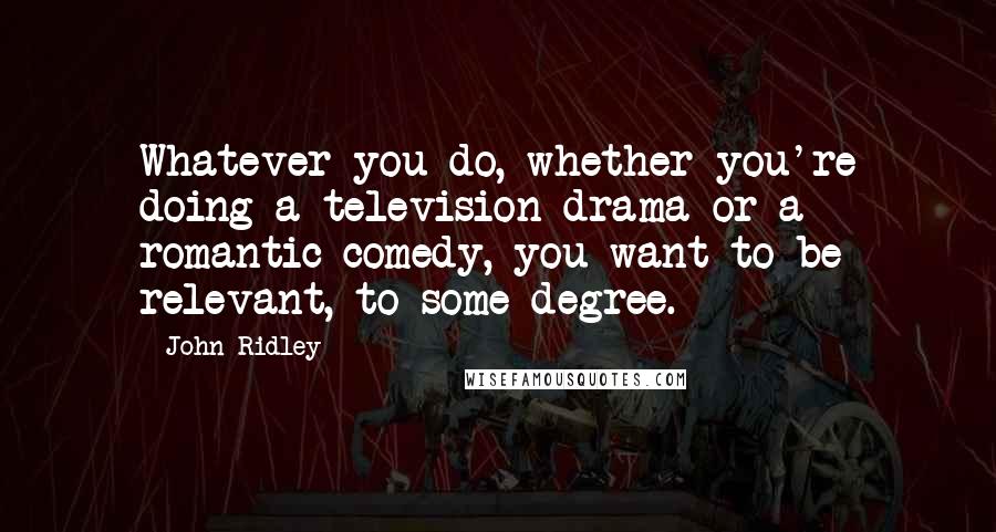 John Ridley Quotes: Whatever you do, whether you're doing a television drama or a romantic comedy, you want to be relevant, to some degree.