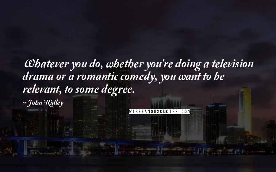 John Ridley Quotes: Whatever you do, whether you're doing a television drama or a romantic comedy, you want to be relevant, to some degree.